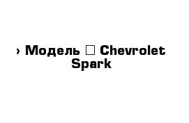  › Модель ­ Chevrolet Spark